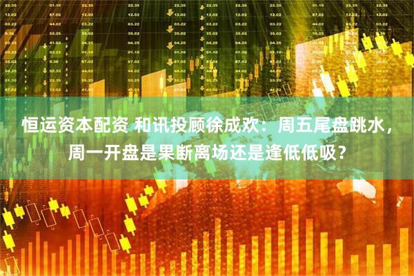 恒运资本配资 和讯投顾徐成欢：周五尾盘跳水，周一开盘是果断离场还是逢低低吸？