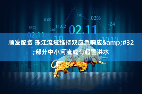 顺发配资 珠江流域维持双应急响应&#32;部分中小河流或有超警洪水