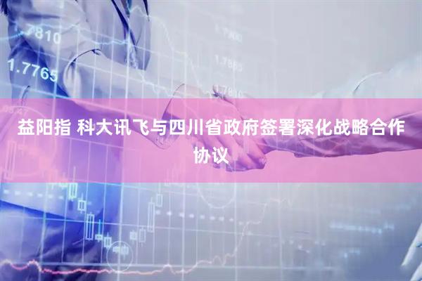 益阳指 科大讯飞与四川省政府签署深化战略合作协议