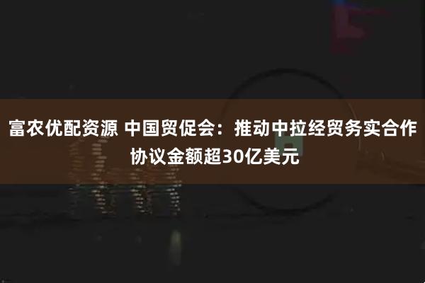 富农优配资源 中国贸促会：推动中拉经贸务实合作 协议金额超30亿美元