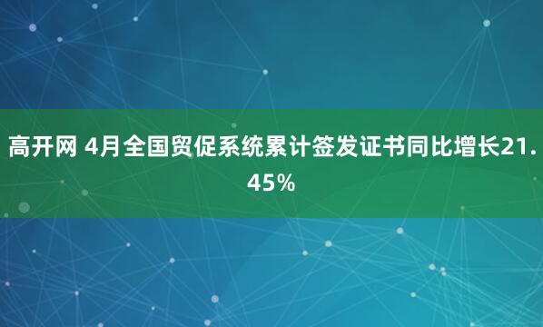 高开网 4月全国贸促系统累计签发证书同比增长21.45%
