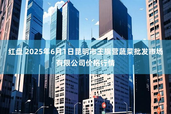 红盘 2025年6月1日昆明市王旗营蔬菜批发市场有限公司价格行情