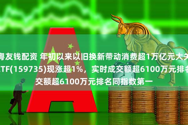 粤友钱配资 年初以来以旧换新带动消费超1万亿元大关！港股消费ETF(159735)现涨超1%，实时成交额超6100万元排名同指数第一