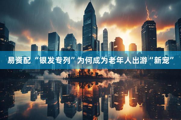 易资配 “银发专列”为何成为老年人出游“新宠”