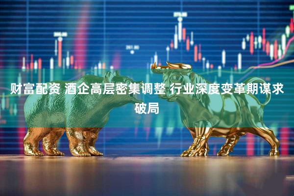 财富配资 酒企高层密集调整 行业深度变革期谋求破局