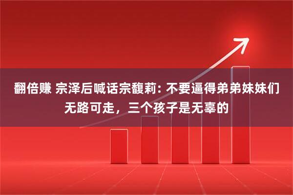 翻倍赚 宗泽后喊话宗馥莉: 不要逼得弟弟妹妹们无路可走，三个孩子是无辜的