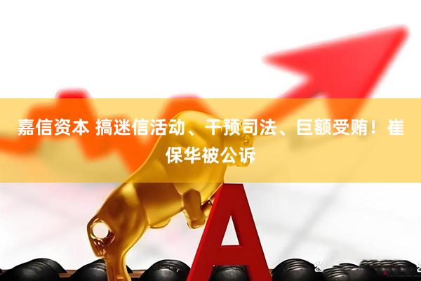 嘉信资本 搞迷信活动、干预司法、巨额受贿！崔保华被公诉