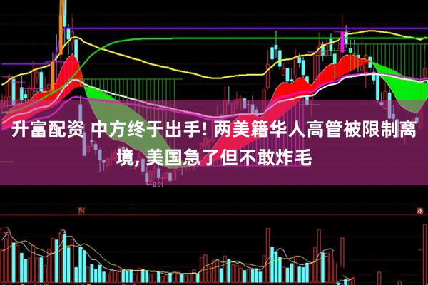 升富配资 中方终于出手! 两美籍华人高管被限制离境, 美国急了但不敢炸毛