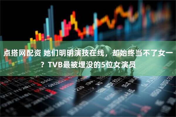 点搭网配资 她们明明演技在线，却始终当不了女一？TVB最被埋没的5位女演员