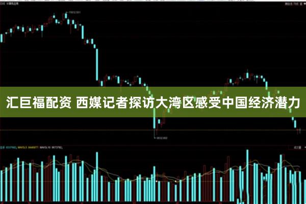 汇巨福配资 西媒记者探访大湾区感受中国经济潜力
