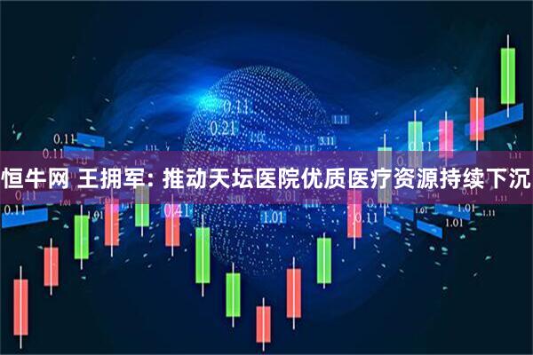 恒牛网 王拥军: 推动天坛医院优质医疗资源持续下沉