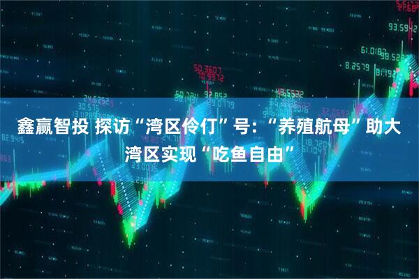 鑫赢智投 探访“湾区伶仃”号: “养殖航母”助大湾区实现“吃鱼自由”