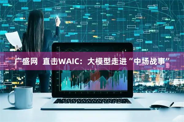 广盛网  直击WAIC：大模型走进“中场战事”