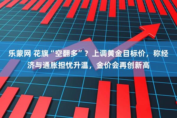 乐蒙网 花旗“空翻多”？上调黄金目标价，称经济与通胀担忧升温，金价会再创新高