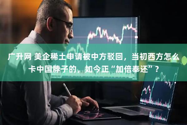 广升网 美企稀土申请被中方驳回，当初西方怎么卡中国脖子的，如今正“加倍奉还”？