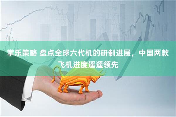 掌乐策略 盘点全球六代机的研制进展，中国两款飞机进度遥遥领先