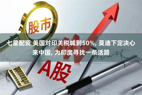 七星配资 美国对印关税喊到50%, 莫迪下定决心来中国, 为印度寻找一条活路