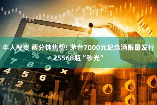 牛人配资 两分钟售罄! 茅台7000元纪念酒限量发行25568瓶“秒光”