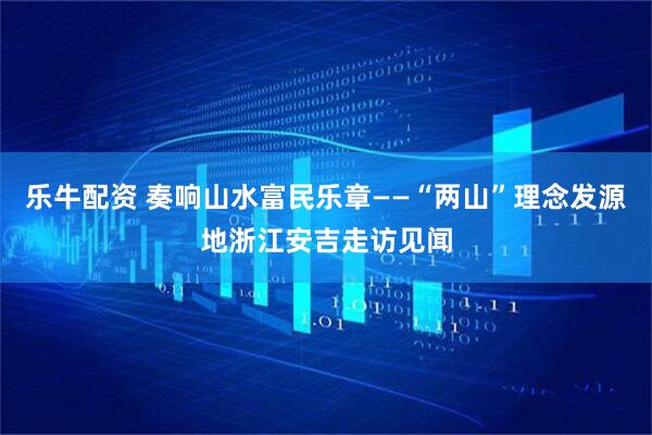 乐牛配资 奏响山水富民乐章——“两山”理念发源地浙江安吉走访见闻