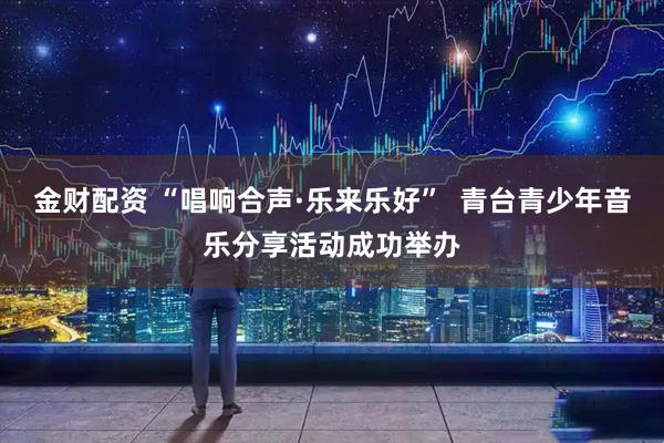 金财配资 “唱响合声·乐来乐好”  青台青少年音乐分享活动成功举办