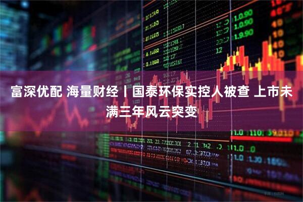 富深优配 海量财经丨国泰环保实控人被查 上市未满三年风云突变