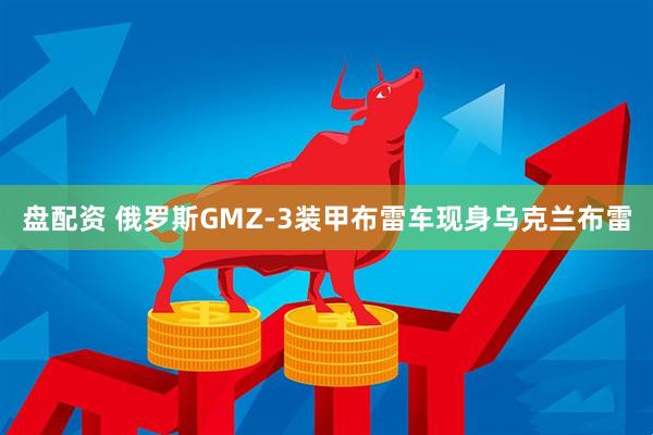 盘配资 俄罗斯GMZ-3装甲布雷车现身乌克兰布雷