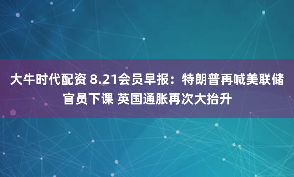 大牛时代配资 8.21会员早报：特朗普再喊美联储官员下课 英国通胀再次大抬升
