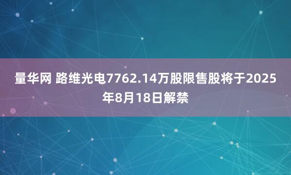 量华网 路维光电7762.14万股限售股将于2025年8月18日解禁