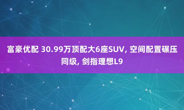 富豪优配 30.99万顶配大6座SUV, 空间配置碾压同级, 剑指理想L9