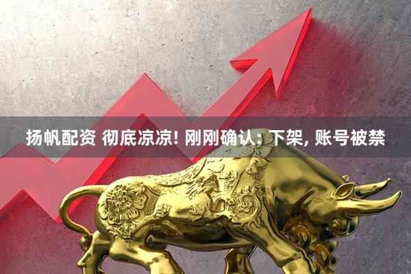 扬帆配资 彻底凉凉! 刚刚确认: 下架, 账号被禁