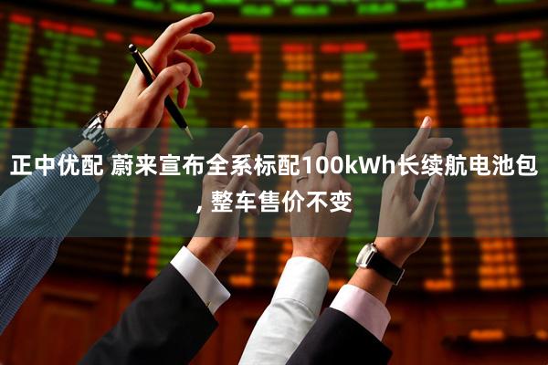 正中优配 蔚来宣布全系标配100kWh长续航电池包, 整车售价不变