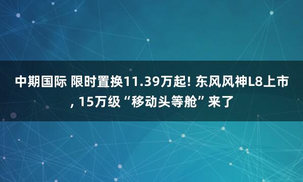中期国际 限时置换11.39万起! 东风风神L8上市, 15万级“移动头等舱”来了