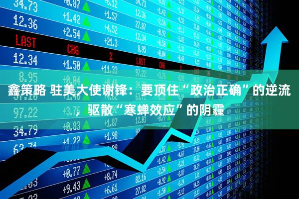 鑫策略 驻美大使谢锋：要顶住“政治正确”的逆流，驱散“寒蝉效应”的阴霾