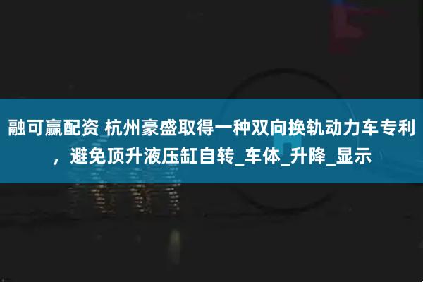 融可赢配资 杭州豪盛取得一种双向换轨动力车专利，避免顶升液压缸自转_车体_升降_显示