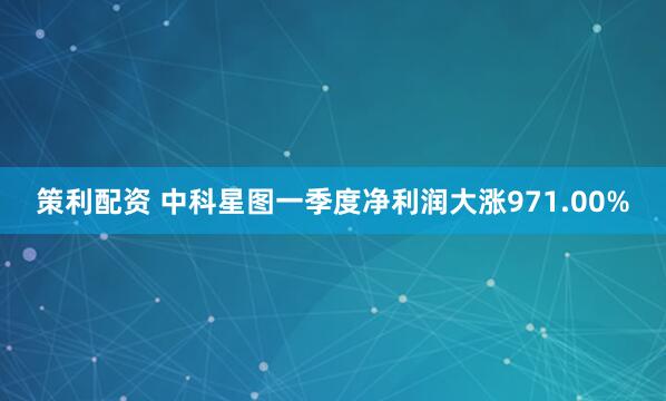 策利配资 中科星图一季度净利润大涨971.00%