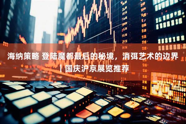 海纳策略 登陆魔都最后的秘境，消弭艺术的边界｜国庆沪京展览推荐