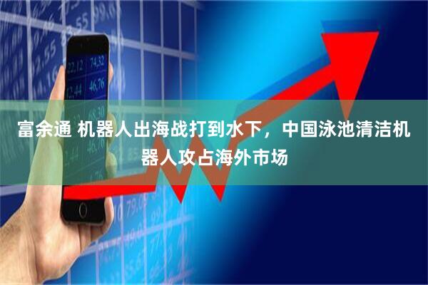 富余通 机器人出海战打到水下，中国泳池清洁机器人攻占海外市场
