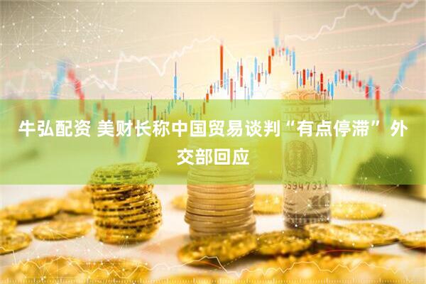 牛弘配资 美财长称中国贸易谈判“有点停滞” 外交部回应