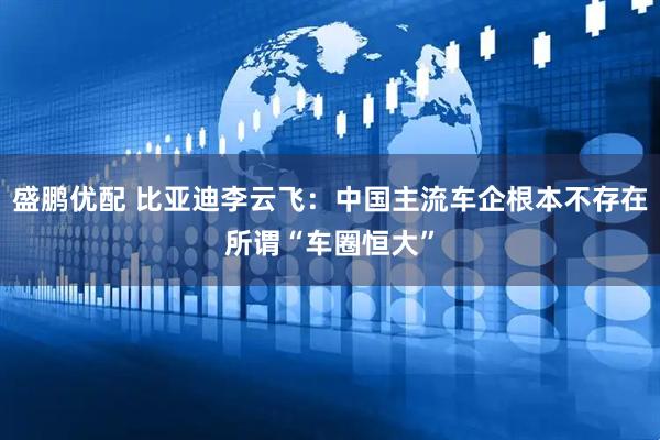 盛鹏优配 比亚迪李云飞：中国主流车企根本不存在所谓“车圈恒大”