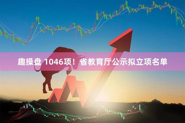 趣操盘 1046项!省教育厅公示拟立项名单