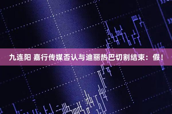 九连阳 嘉行传媒否认与迪丽热巴切割结束：假！