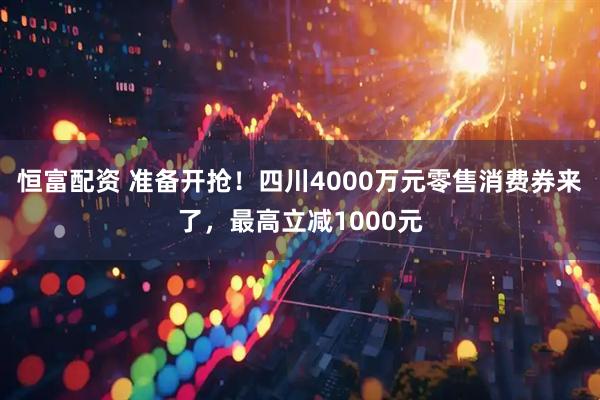 恒富配资 准备开抢!四川4000万元零售消费券来了,最高立减1000元