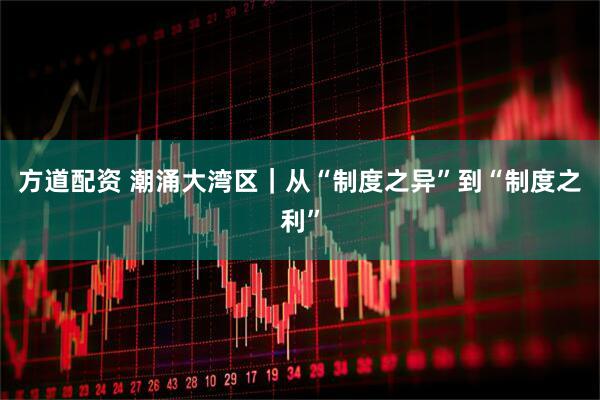 方道配资 潮涌大湾区|从“制度之异”到“制度之利”