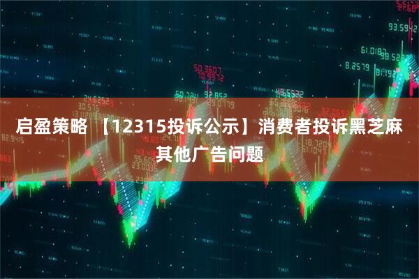 启盈策略 【12315投诉公示】消费者投诉黑芝麻其他广告问题