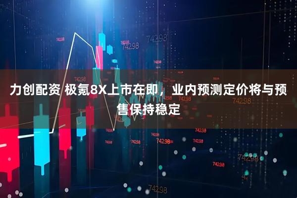 力创配资 极氪8X上市在即，业内预测定价将与预售保持稳定