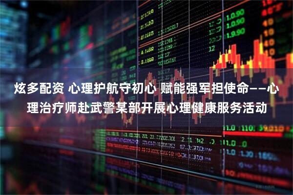 炫多配资 心理护航守初心 赋能强军担使命——心理治疗师赴武警某部开展心理健康服务活动