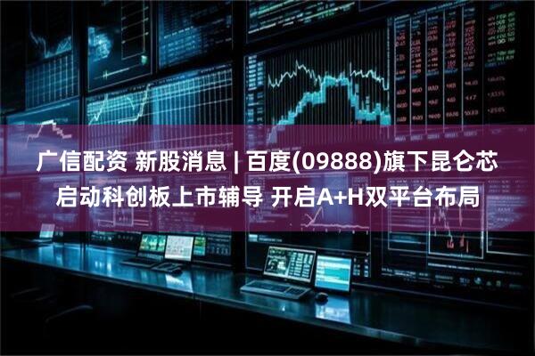 广信配资 新股消息 | 百度(09888)旗下昆仑芯启动科创板上市辅导 开启A+H双平台布局